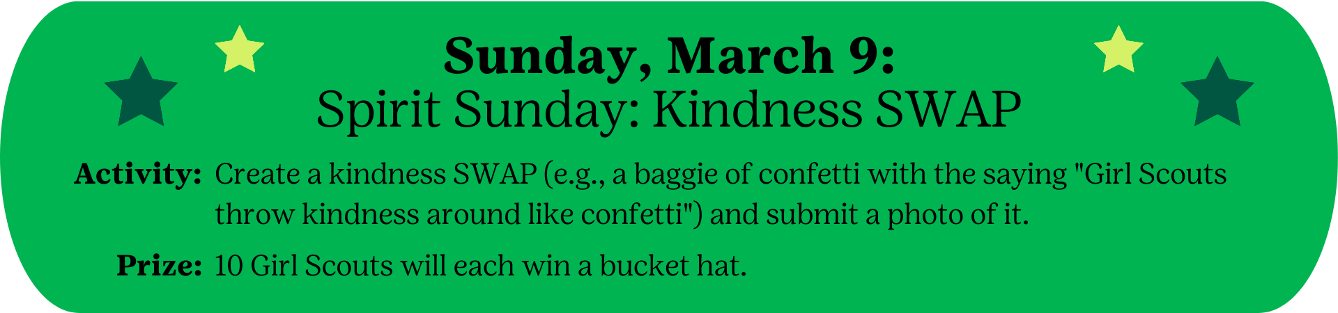 Sunday, March 9: Spirit Sunday: Kindness SWAP Activity : Create a kindness SWAP (e.g., a baggie of confetti with the saying "Girl Scouts throw kindness around like confetti") and submit a photo of it. Prize: 10 Girl Scouts will each win a bucket hat.