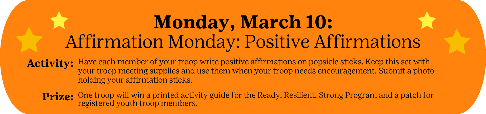 Monday, March 10: Affirmation Monday: Positive Affirmations - Activity: Have each member of your troop write positive affirmations on popsicle sticks. Keep this set with your troop meeting supplies and use them when your troop needs encouragement. Submit a photo holding your affirmation sticks. Prize: One troop will win a printed activity guide for the Ready. Resilient. Strong Program and a patch for registered youth troop members.