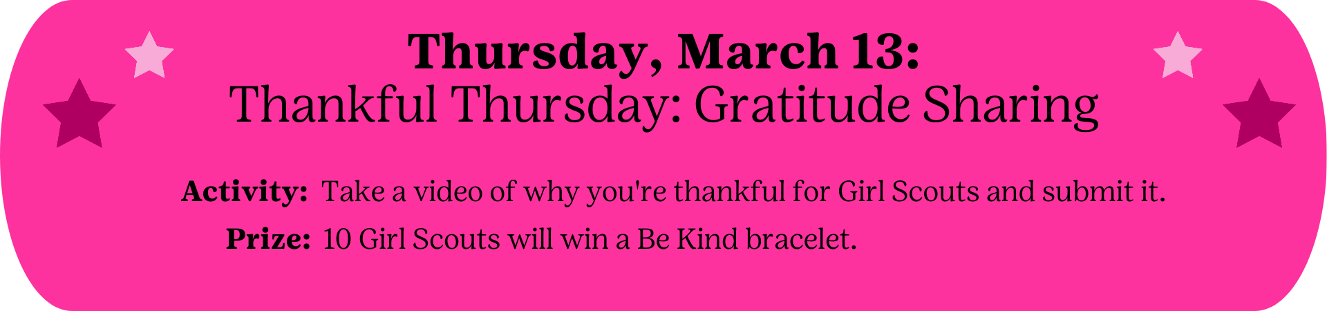Thursday, March 13: Thankful Thursday: Gratitude Sharing - Activity: Take a video of why you're thankful for Girl Scouts and submit it.  Prize: 10 Girl Scouts will win a Be Kind bracelet.