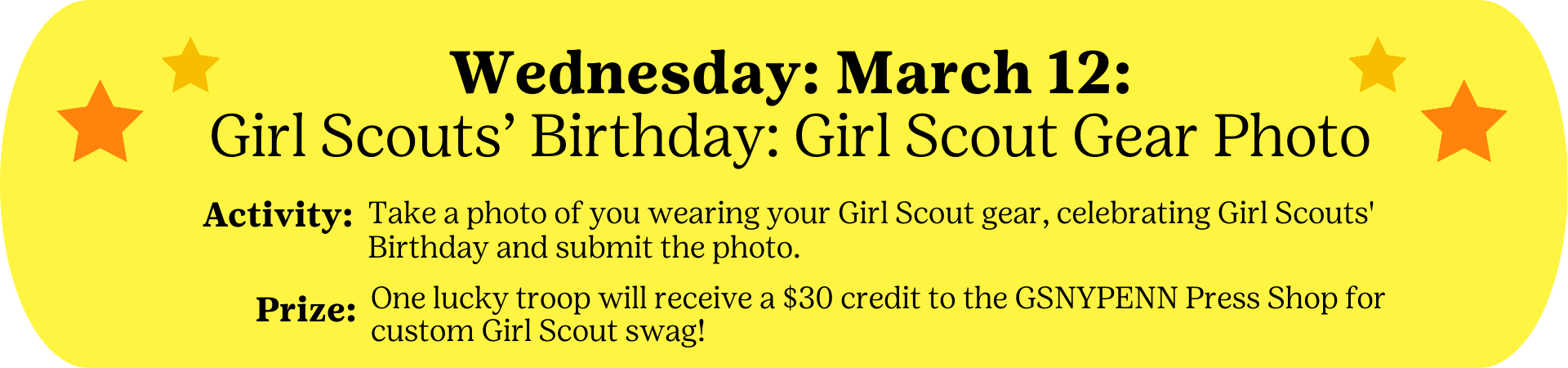 Wednesday: March 12 - Girl Scout's Birthday: Girl Scout Gear Photo - Activity: Take a photo of you wearing your Girl Scout gear, celebrating Girl Scouts' Birthday and submit the photo. Prize: One lucky troop will receive a $30 credit to the GSNYPENN Press Shop for custom Girl Scout swag!